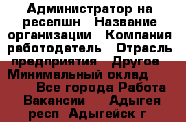 Администратор на ресепшн › Название организации ­ Компания-работодатель › Отрасль предприятия ­ Другое › Минимальный оклад ­ 25 000 - Все города Работа » Вакансии   . Адыгея респ.,Адыгейск г.